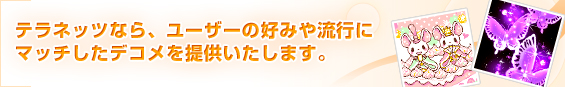 テラネッツなら、ユーザーの好みや流行にマッチしたデコメを提供いたします。